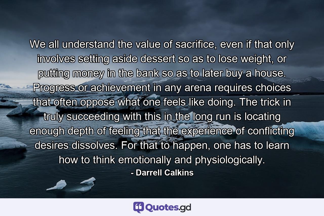 We all understand the value of sacrifice, even if that only involves setting aside dessert so as to lose weight, or putting money in the bank so as to later buy a house. Progress or achievement in any arena requires choices that often oppose what one feels like doing. The trick in truly succeeding with this in the long run is locating enough depth of feeling that the experience of conflicting desires dissolves. For that to happen, one has to learn how to think emotionally and physiologically. - Quote by Darrell Calkins