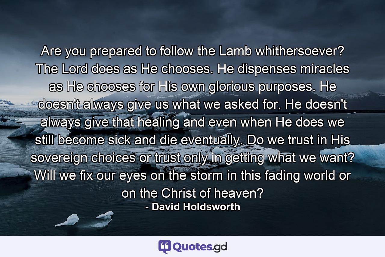 Are you prepared to follow the Lamb whithersoever? The Lord does as He chooses. He dispenses miracles as He chooses for His own glorious purposes. He doesn't always give us what we asked for. He doesn't always give that healing and even when He does we still become sick and die eventually. Do we trust in His sovereign choices or trust only in getting what we want? Will we fix our eyes on the storm in this fading world or on the Christ of heaven? - Quote by David Holdsworth