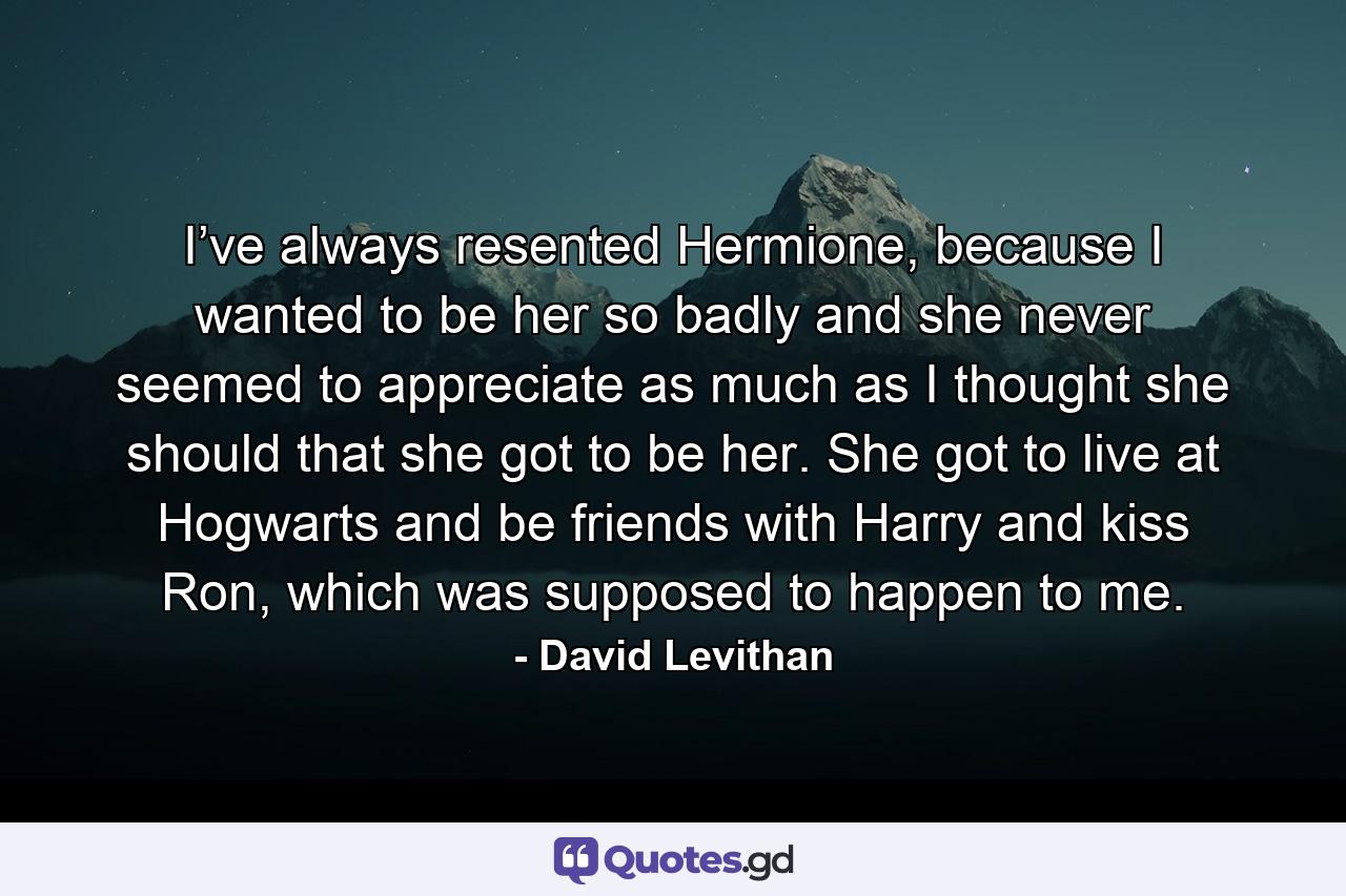 I’ve always resented Hermione, because I wanted to be her so badly and she never seemed to appreciate as much as I thought she should that she got to be her. She got to live at Hogwarts and be friends with Harry and kiss Ron, which was supposed to happen to me. - Quote by David Levithan