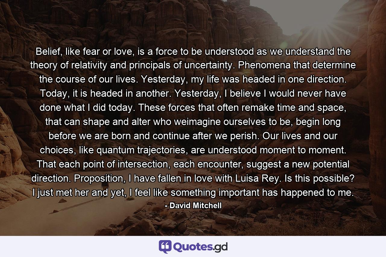 Belief, like fear or love, is a force to be understood as we understand the theory of relativity and principals of uncertainty. Phenomena that determine the course of our lives. Yesterday, my life was headed in one direction. Today, it is headed in another. Yesterday, I believe I would never have done what I did today. These forces that often remake time and space, that can shape and alter who weimagine ourselves to be, begin long before we are born and continue after we perish. Our lives and our choices, like quantum trajectories, are understood moment to moment. That each point of intersection, each encounter, suggest a new potential direction. Proposition, I have fallen in love with Luisa Rey. Is this possible? I just met her and yet, I feel like something important has happened to me. - Quote by David Mitchell