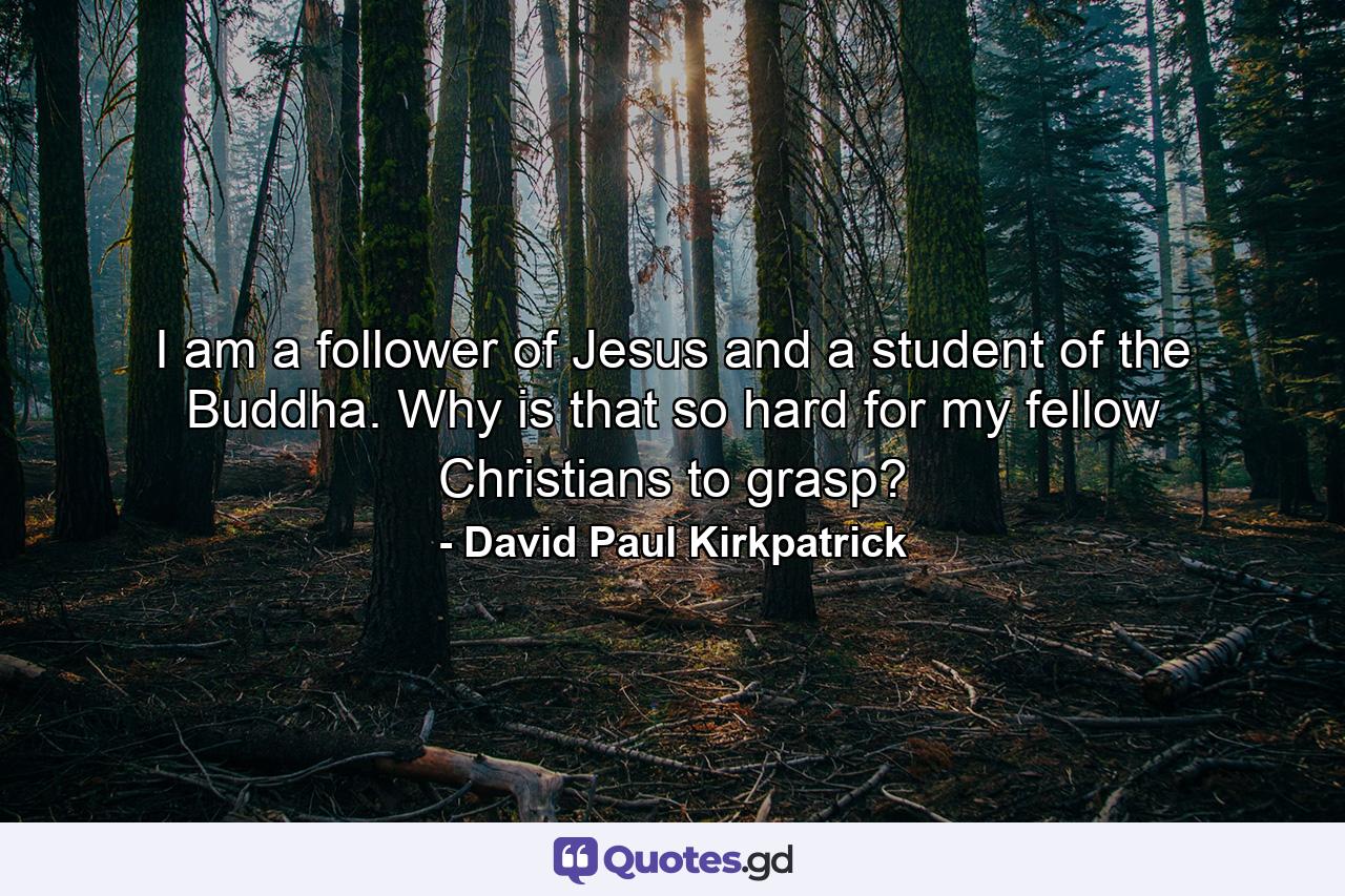 I am a follower of Jesus and a student of the Buddha. Why is that so hard for my fellow Christians to grasp? - Quote by David Paul Kirkpatrick