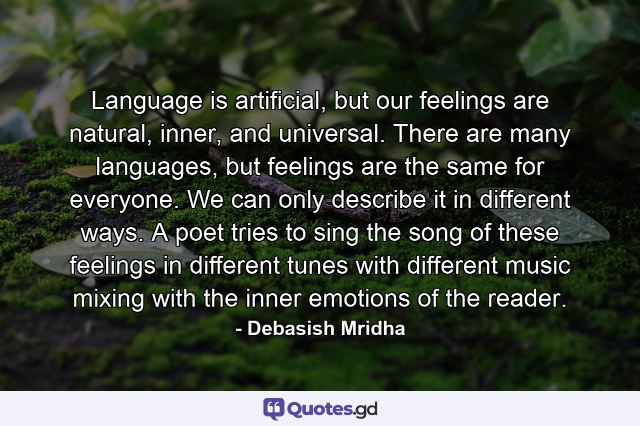 Language is artificial, but our feelings are natural, inner, and universal. There are many languages, but feelings are the same for everyone. We can only describe it in different ways. A poet tries to sing the song of these feelings in different tunes with different music mixing with the inner emotions of the reader. - Quote by Debasish Mridha