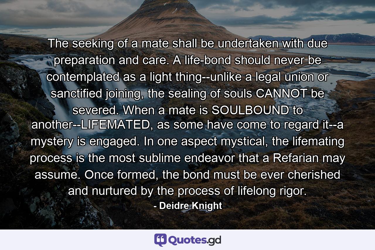 The seeking of a mate shall be undertaken with due preparation and care. A life-bond should never be contemplated as a light thing--unlike a legal union or sanctified joining, the sealing of souls CANNOT be severed. When a mate is SOULBOUND to another--LIFEMATED, as some have come to regard it--a mystery is engaged. In one aspect mystical, the lifemating process is the most sublime endeavor that a Refarian may assume. Once formed, the bond must be ever cherished and nurtured by the process of lifelong rigor. - Quote by Deidre Knight