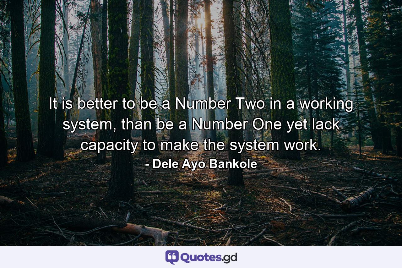 It is better to be a Number Two in a working system, than be a Number One yet lack capacity to make the system work. - Quote by Dele Ayo Bankole