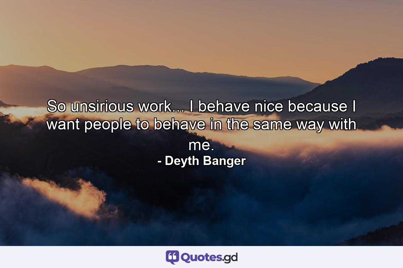 So unsirious work... I behave nice because I want people to behave in the same way with me. - Quote by Deyth Banger