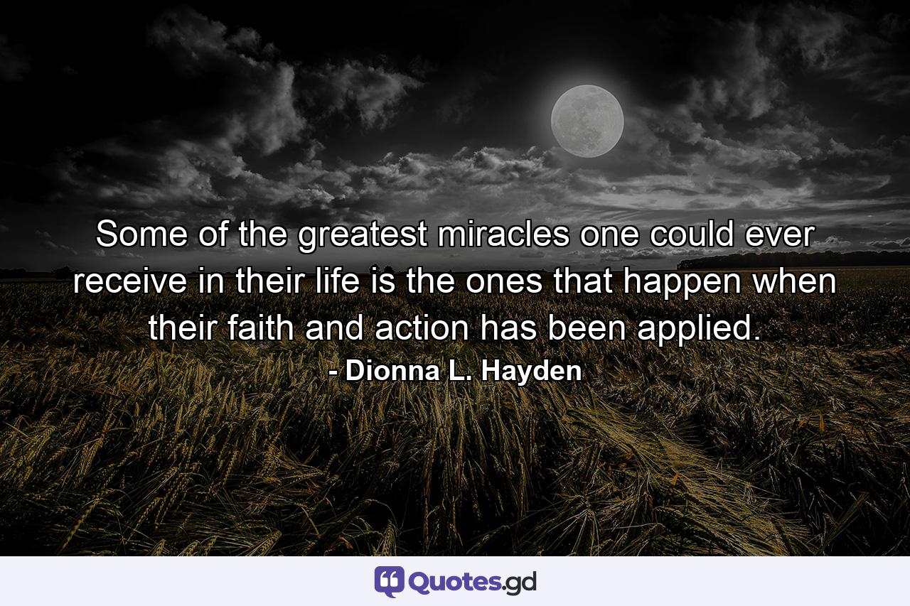 Some of the greatest miracles one could ever receive in their life is the ones that happen when their faith and action has been applied. - Quote by Dionna L. Hayden