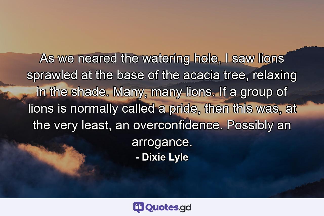 As we neared the watering hole, I saw lions sprawled at the base of the acacia tree, relaxing in the shade. Many, many lions. If a group of lions is normally called a pride, then this was, at the very least, an overconfidence. Possibly an arrogance. - Quote by Dixie Lyle