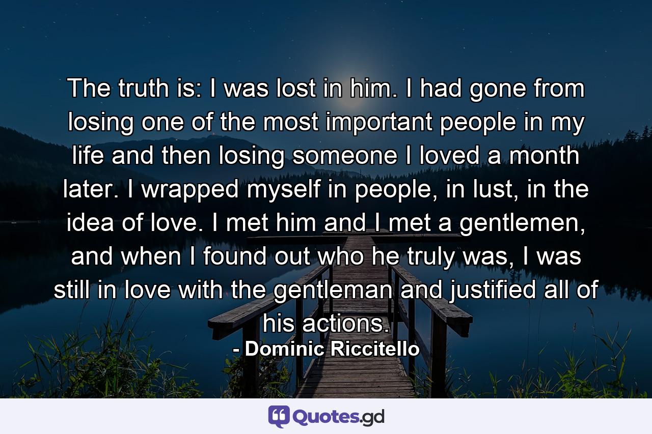 The truth is: I was lost in him. I had gone from losing one of the most important people in my life and then losing someone I loved a month later. I wrapped myself in people, in lust, in the idea of love. I met him and I met a gentlemen, and when I found out who he truly was, I was still in love with the gentleman and justified all of his actions. - Quote by Dominic Riccitello