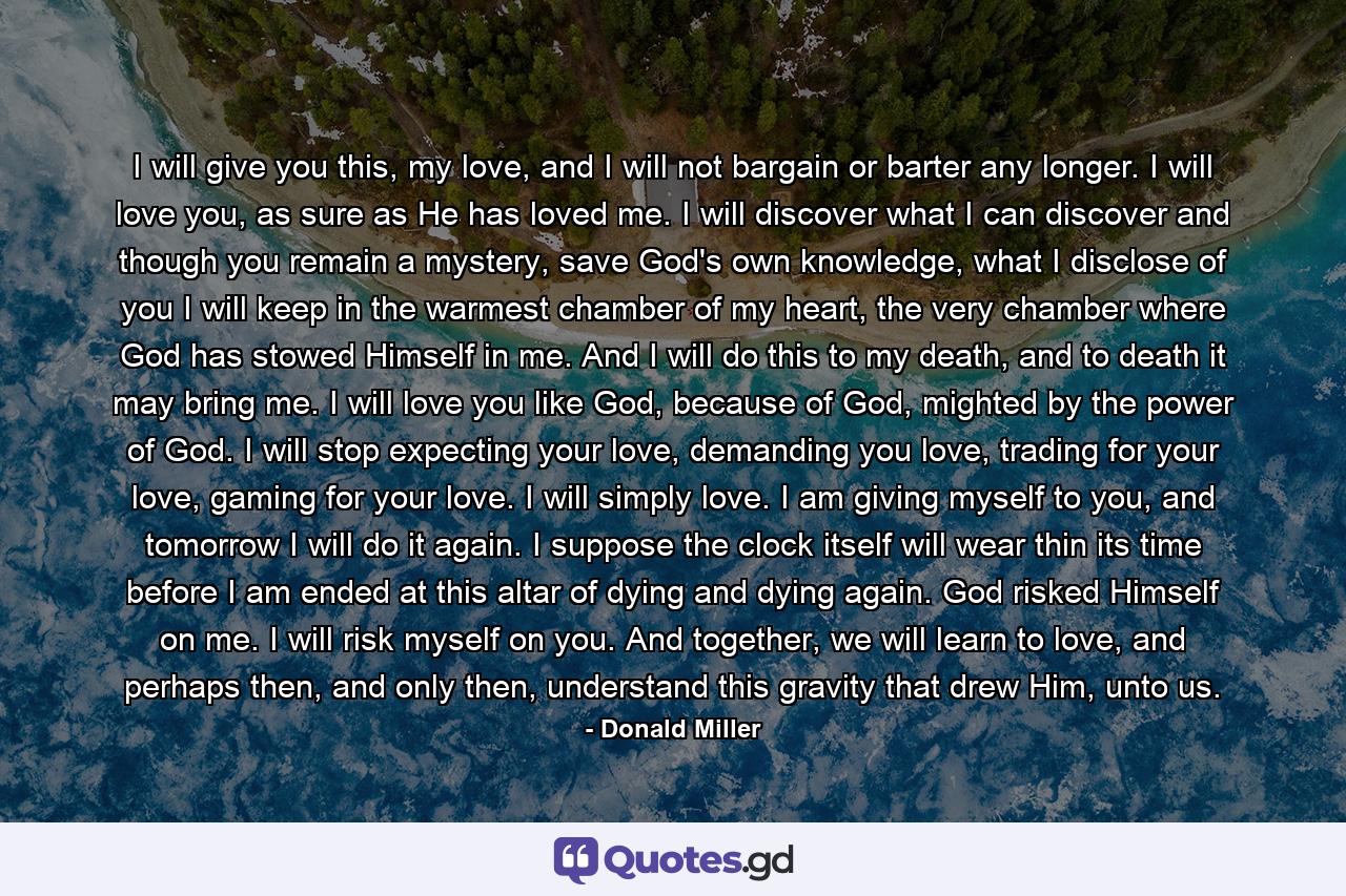 I will give you this, my love, and I will not bargain or barter any longer. I will love you, as sure as He has loved me. I will discover what I can discover and though you remain a mystery, save God's own knowledge, what I disclose of you I will keep in the warmest chamber of my heart, the very chamber where God has stowed Himself in me. And I will do this to my death, and to death it may bring me. I will love you like God, because of God, mighted by the power of God. I will stop expecting your love, demanding you love, trading for your love, gaming for your love. I will simply love. I am giving myself to you, and tomorrow I will do it again. I suppose the clock itself will wear thin its time before I am ended at this altar of dying and dying again. God risked Himself on me. I will risk myself on you. And together, we will learn to love, and perhaps then, and only then, understand this gravity that drew Him, unto us. - Quote by Donald Miller