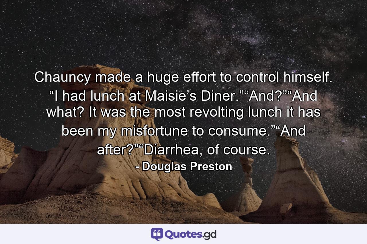 Chauncy made a huge effort to control himself. “I had lunch at Maisie’s Diner.”“And?”“And what? It was the most revolting lunch it has been my misfortune to consume.”“And after?”“Diarrhea, of course. - Quote by Douglas Preston