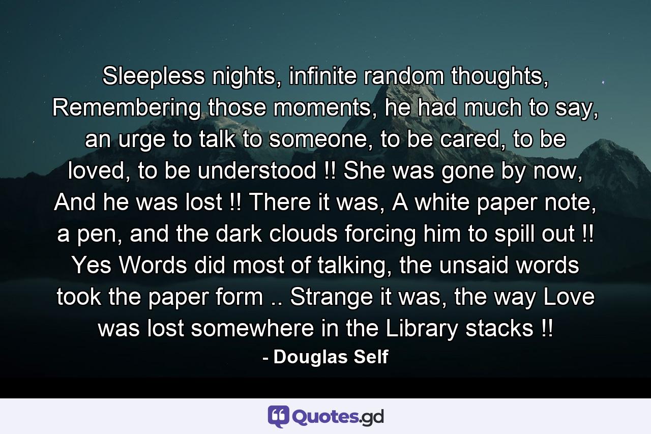 Sleepless nights, infinite random thoughts, Remembering those moments, he had much to say, an urge to talk to someone, to be cared, to be loved, to be understood !! She was gone by now, And he was lost !! There it was, A white paper note, a pen, and the dark clouds forcing him to spill out !! Yes Words did most of talking, the unsaid words took the paper form .. Strange it was, the way Love was lost somewhere in the Library stacks !! - Quote by Douglas Self