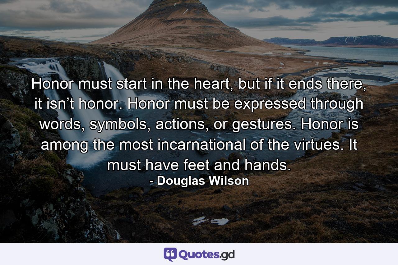 Honor must start in the heart, but if it ends there, it isn’t honor. Honor must be expressed through words, symbols, actions, or gestures. Honor is among the most incarnational of the virtues. It must have feet and hands. - Quote by Douglas Wilson