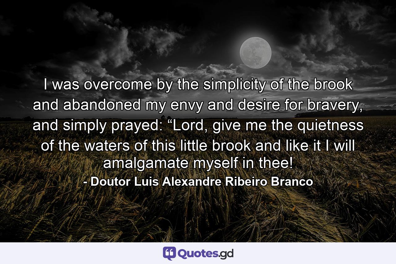 I was overcome by the simplicity of the brook and abandoned my envy and desire for bravery, and simply prayed: “Lord, give me the quietness of the waters of this little brook and like it I will amalgamate myself in thee! - Quote by Doutor Luis Alexandre Ribeiro Branco