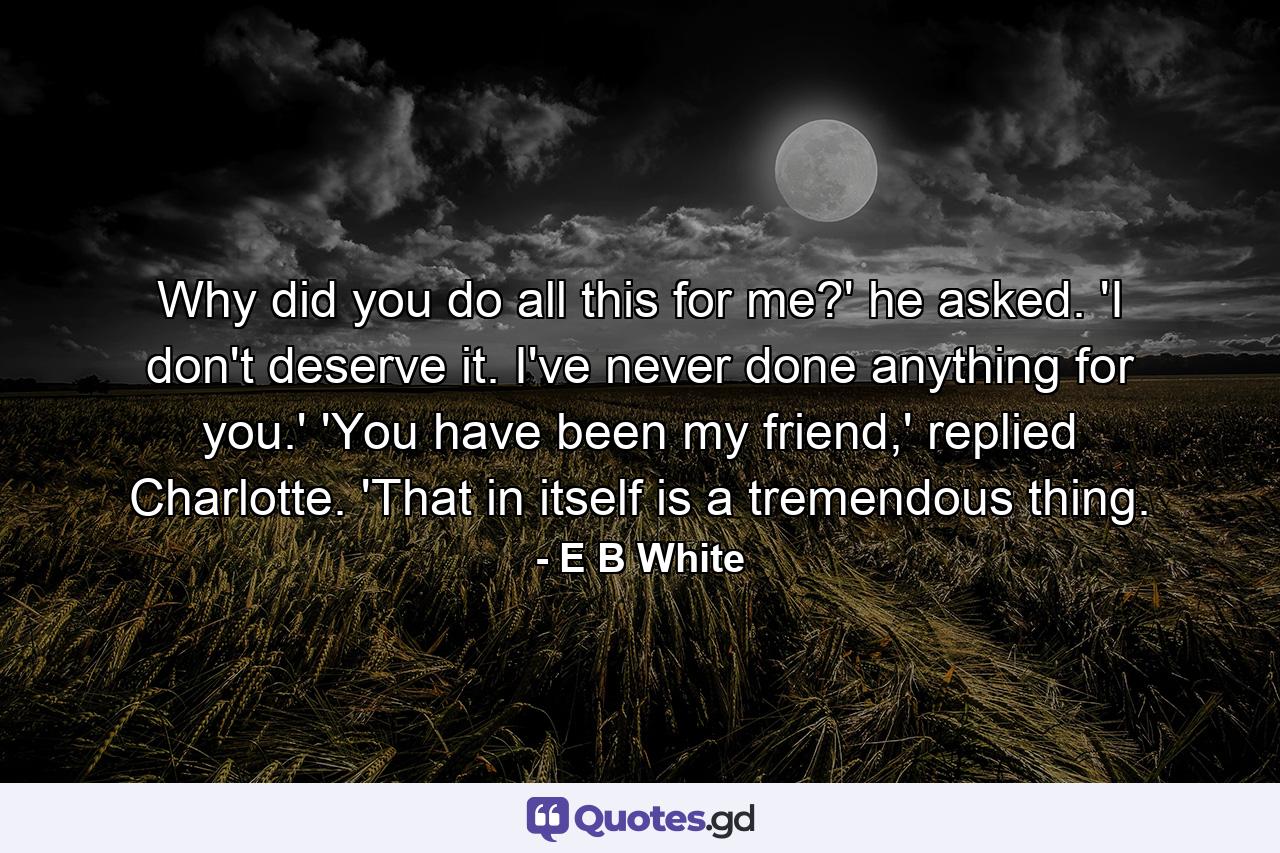 Why did you do all this for me?' he asked. 'I don't deserve it. I've never done anything for you.' 'You have been my friend,' replied Charlotte. 'That in itself is a tremendous thing. - Quote by E B White