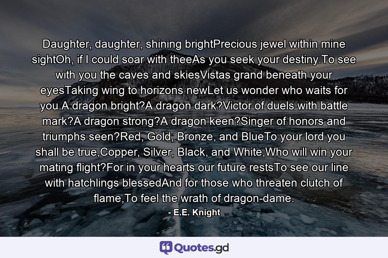 Daughter, daughter, shining brightPrecious jewel within mine sightOh, if I could soar with theeAs you seek your destiny.To see with you the caves and skiesVistas grand beneath your eyesTaking wing to horizons newLet us wonder who waits for you.A dragon bright?A dragon dark?Victor of duels with battle mark?A dragon strong?A dragon keen?Singer of honors and triumphs seen?Red, Gold, Bronze, and BlueTo your lord you shall be true,Copper, Silver, Black, and White,Who will win your mating flight?For in your hearts our future restsTo see our line with hatchlings blessedAnd for those who threaten clutch of flame,To feel the wrath of dragon-dame. - Quote by E.E. Knight