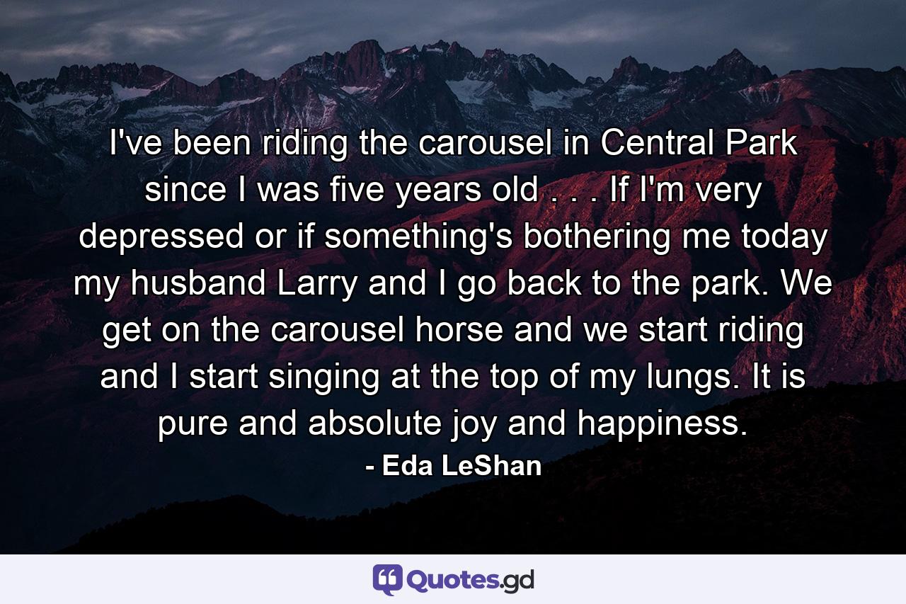 I've been riding the carousel in Central Park since I was five years old . . . If I'm very depressed or if something's bothering me today  my husband  Larry  and I go back to the park. We get on the carousel horse and we start riding  and I start singing at the top of my lungs. It is pure and absolute joy and happiness. - Quote by Eda LeShan