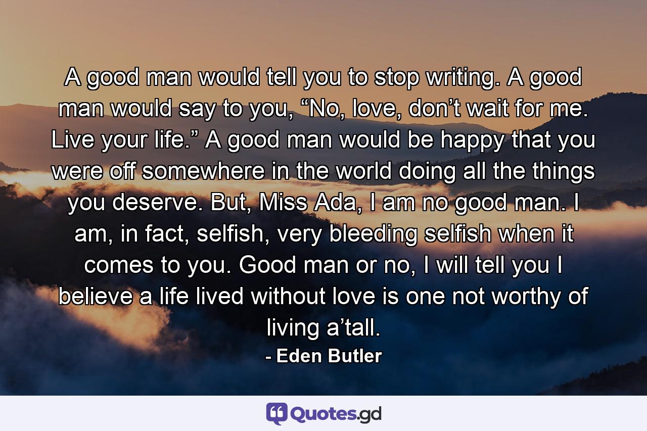 A good man would tell you to stop writing. A good man would say to you, “No, love, don’t wait for me. Live your life.” A good man would be happy that you were off somewhere in the world doing all the things you deserve. But, Miss Ada, I am no good man. I am, in fact, selfish, very bleeding selfish when it comes to you. Good man or no, I will tell you I believe a life lived without love is one not worthy of living a’tall. - Quote by Eden Butler