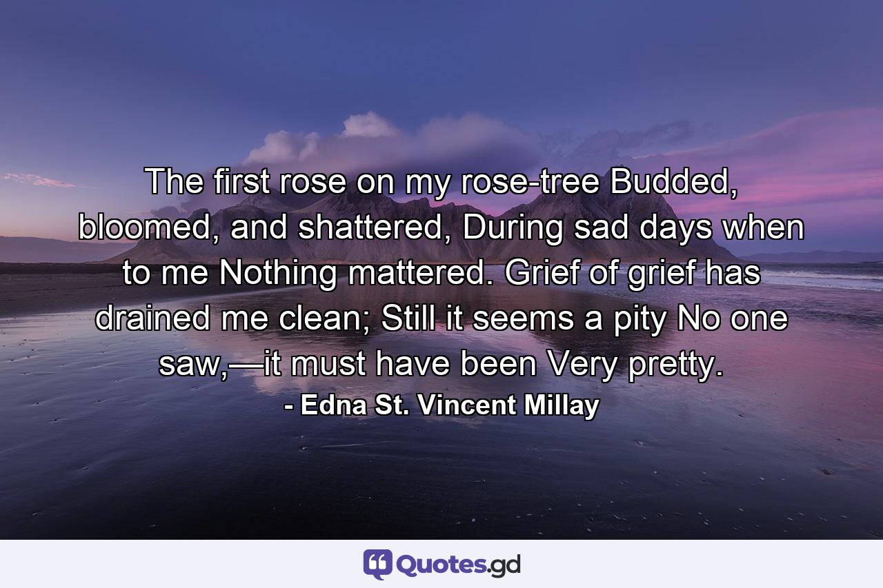 The first rose on my rose-tree  Budded, bloomed, and shattered, During sad days when to me  Nothing mattered. Grief of grief has drained me clean;  Still it seems a pity No one saw,—it must have been  Very pretty. - Quote by Edna St. Vincent Millay