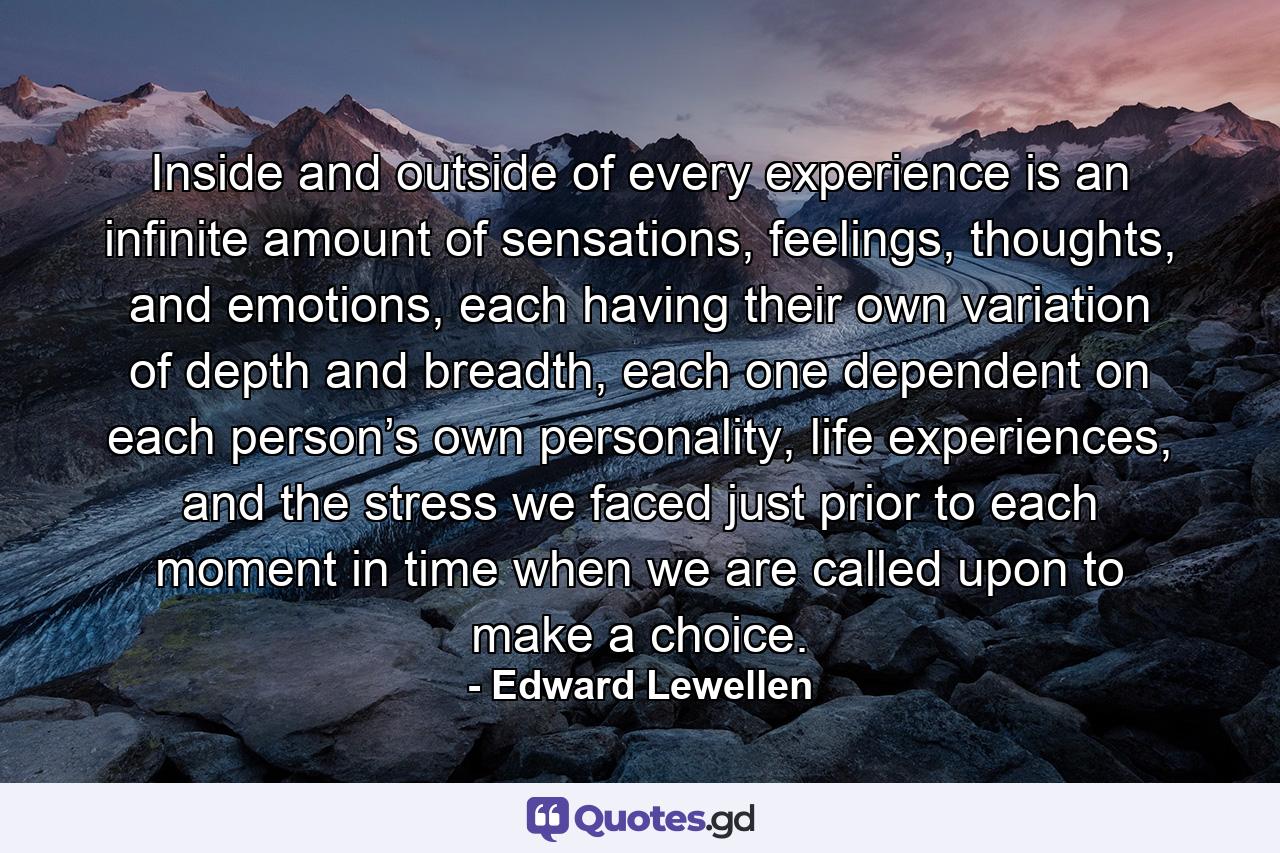 Inside and outside of every experience is an infinite amount of sensations, feelings, thoughts, and emotions, each having their own variation of depth and breadth, each one dependent on each person’s own personality, life experiences, and the stress we faced just prior to each moment in time when we are called upon to make a choice. - Quote by Edward Lewellen