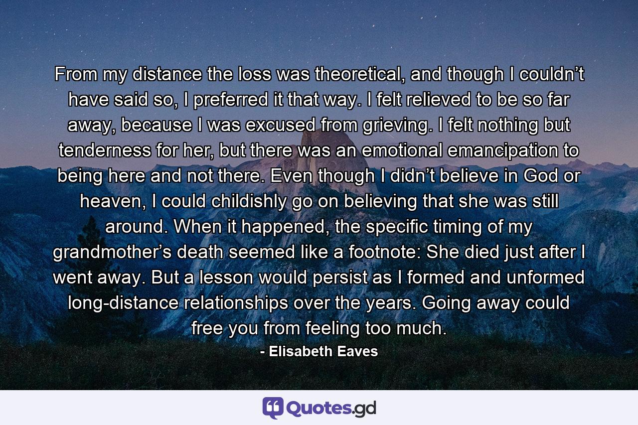 From my distance the loss was theoretical, and though I couldn’t have said so, I preferred it that way. I felt relieved to be so far away, because I was excused from grieving. I felt nothing but tenderness for her, but there was an emotional emancipation to being here and not there. Even though I didn’t believe in God or heaven, I could childishly go on believing that she was still around. When it happened, the specific timing of my grandmother’s death seemed like a footnote: She died just after I went away. But a lesson would persist as I formed and unformed long-distance relationships over the years. Going away could free you from feeling too much. - Quote by Elisabeth Eaves