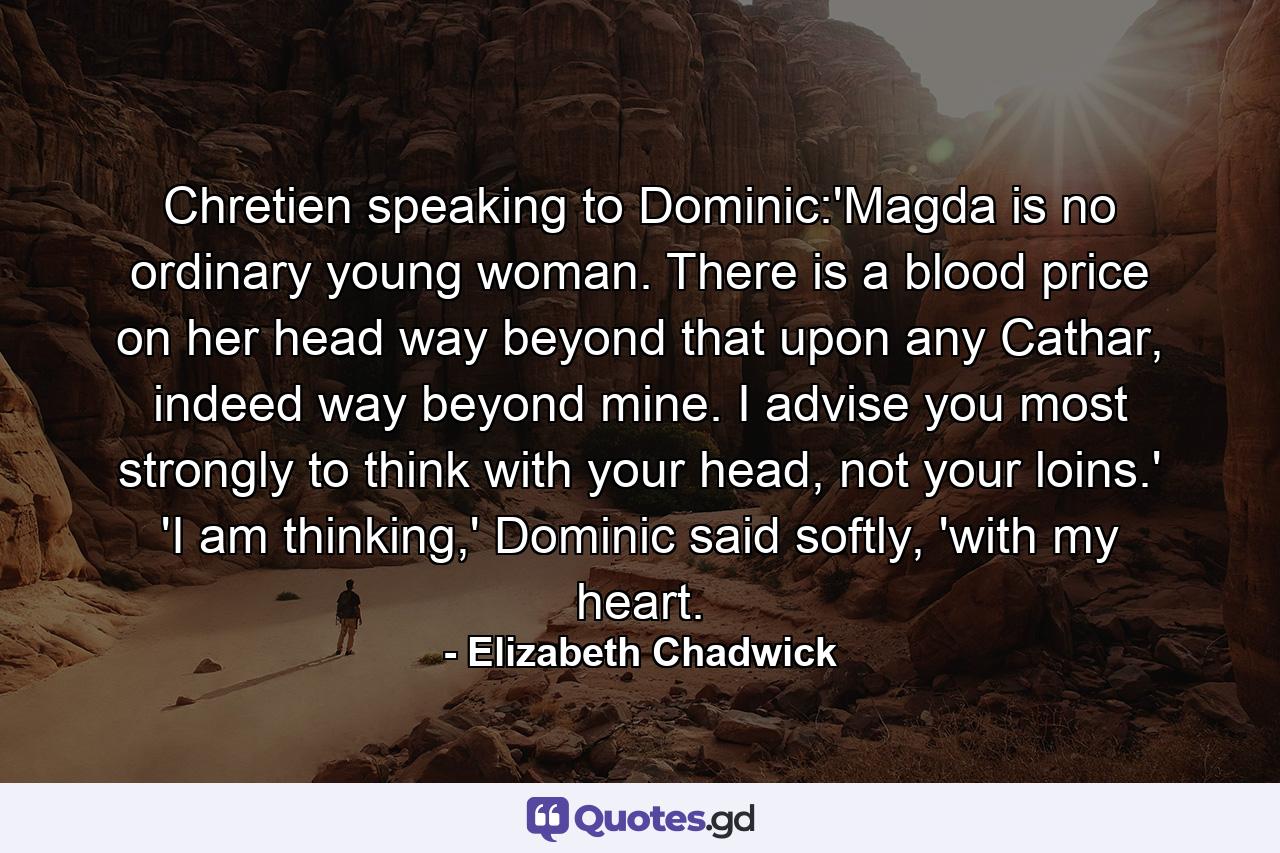 Chretien speaking to Dominic:'Magda is no ordinary young woman. There is a blood price on her head way beyond that upon any Cathar, indeed way beyond mine. I advise you most strongly to think with your head, not your loins.' 'I am thinking,' Dominic said softly, 'with my heart. - Quote by Elizabeth Chadwick