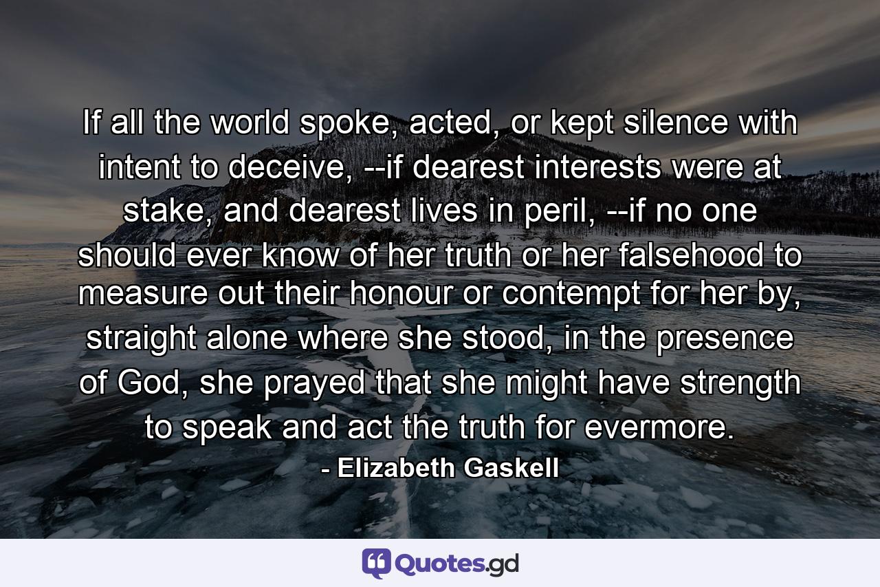 If all the world spoke, acted, or kept silence with intent to deceive, --if dearest interests were at stake, and dearest lives in peril, --if no one should ever know of her truth or her falsehood to measure out their honour or contempt for her by, straight alone where she stood, in the presence of God, she prayed that she might have strength to speak and act the truth for evermore. - Quote by Elizabeth Gaskell