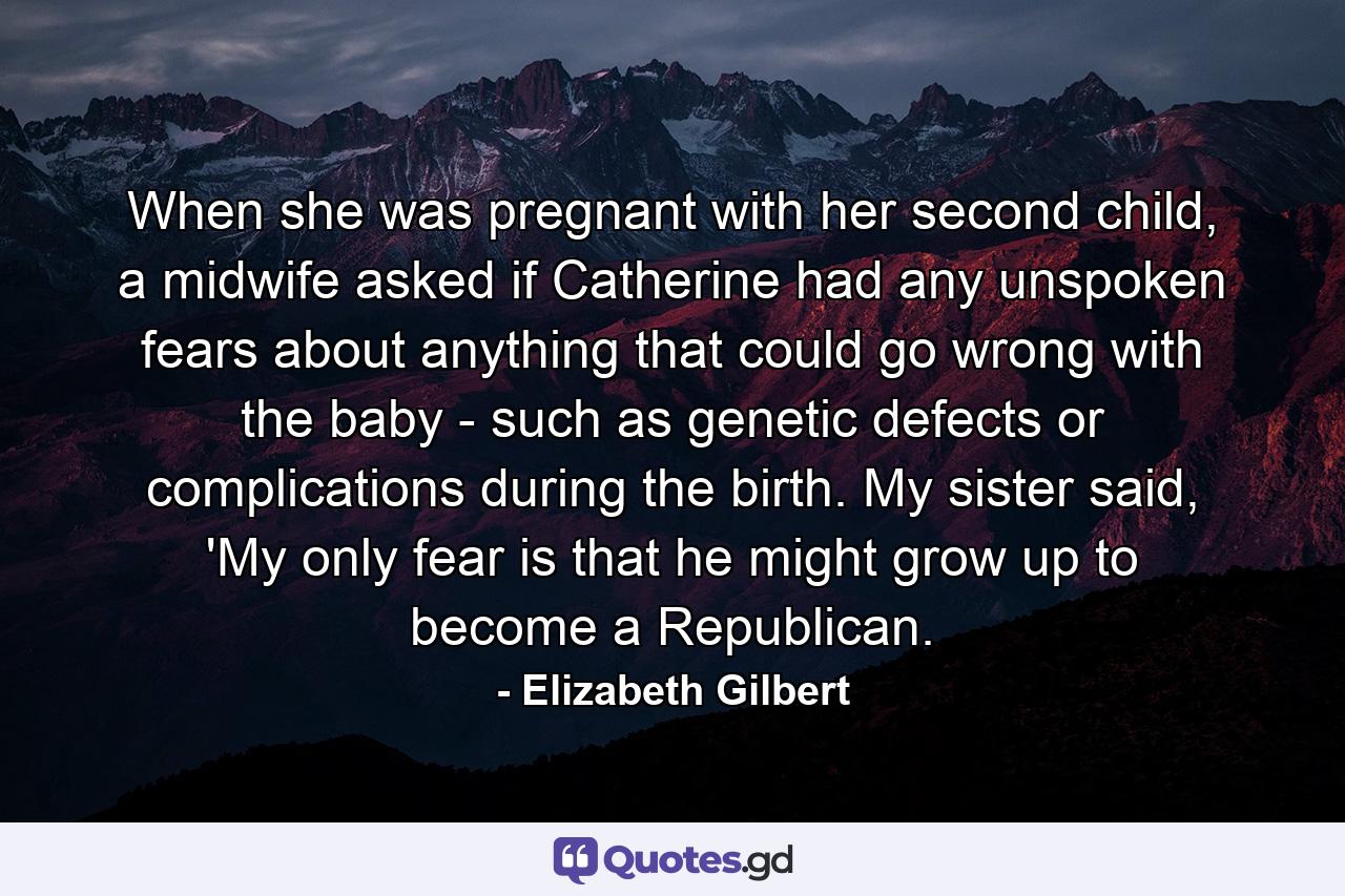 When she was pregnant with her second child, a midwife asked if Catherine had any unspoken fears about anything that could go wrong with the baby - such as genetic defects or complications during the birth. My sister said, 'My only fear is that he might grow up to become a Republican. - Quote by Elizabeth Gilbert