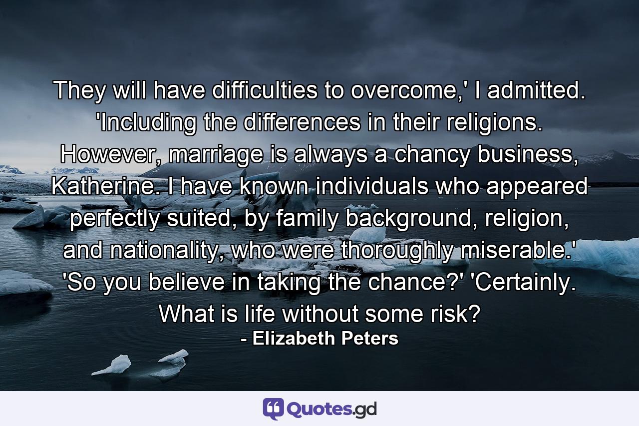 They will have difficulties to overcome,' I admitted. 'Including the differences in their religions. However, marriage is always a chancy business, Katherine. I have known individuals who appeared perfectly suited, by family background, religion, and nationality, who were thoroughly miserable.' 'So you believe in taking the chance?' 'Certainly. What is life without some risk? - Quote by Elizabeth Peters