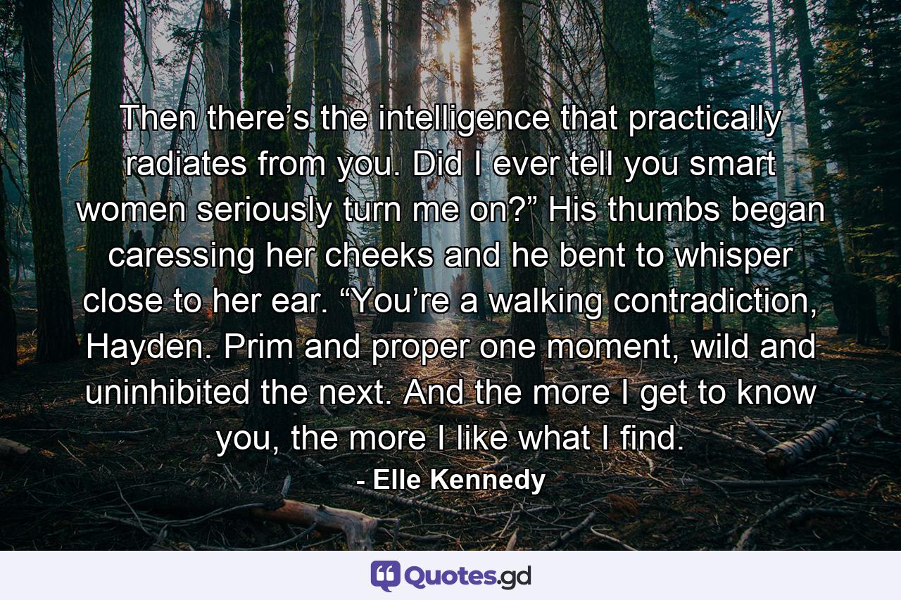 Then there’s the intelligence that practically radiates from you. Did I ever tell you smart women seriously turn me on?” His thumbs began caressing her cheeks and he bent to whisper close to her ear. “You’re a walking contradiction, Hayden. Prim and proper one moment, wild and uninhibited the next. And the more I get to know you, the more I like what I find. - Quote by Elle Kennedy