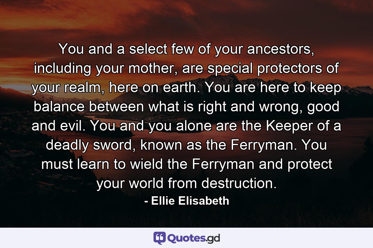 You and a select few of your ancestors, including your mother, are special protectors of your realm, here on earth. You are here to keep balance between what is right and wrong, good and evil. You and you alone are the Keeper of a deadly sword, known as the Ferryman. You must learn to wield the Ferryman and protect your world from destruction. - Quote by Ellie Elisabeth