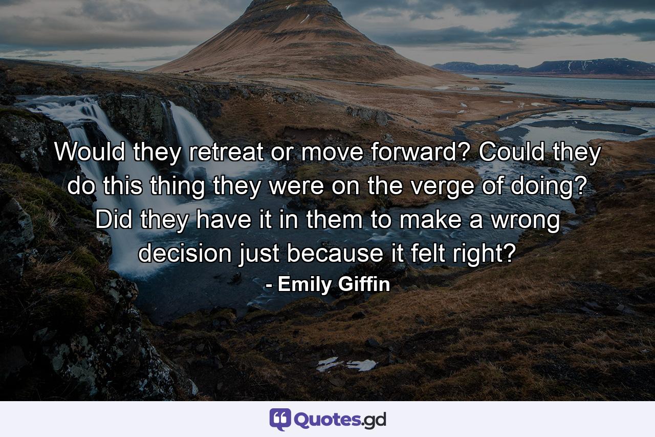 Would they retreat or move forward? Could they do this thing they were on the verge of doing? Did they have it in them to make a wrong decision just because it felt right? - Quote by Emily Giffin