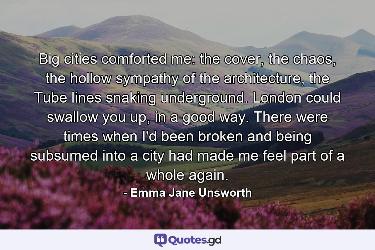 Big cities comforted me: the cover, the chaos, the hollow sympathy of the architecture, the Tube lines snaking underground. London could swallow you up, in a good way. There were times when I'd been broken and being subsumed into a city had made me feel part of a whole again. - Quote by Emma Jane Unsworth