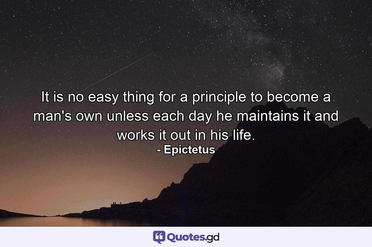 It is no easy thing for a principle to become a man's own unless each day he maintains it and works it out in his life. - Quote by Epictetus