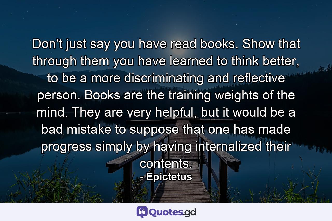 Don’t just say you have read books. Show that through them you have learned to think better, to be a more discriminating and reflective person. Books are the training weights of the mind. They are very helpful, but it would be a bad mistake to suppose that one has made progress simply by having internalized their contents. - Quote by Epictetus