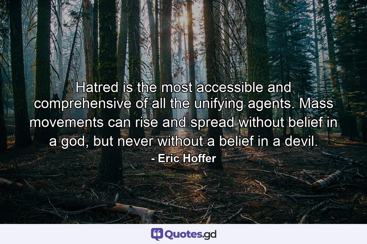 Hatred is the most accessible and comprehensive of all the unifying agents. Mass movements can rise and spread without belief in a god, but never without a belief in a devil. - Quote by Eric Hoffer