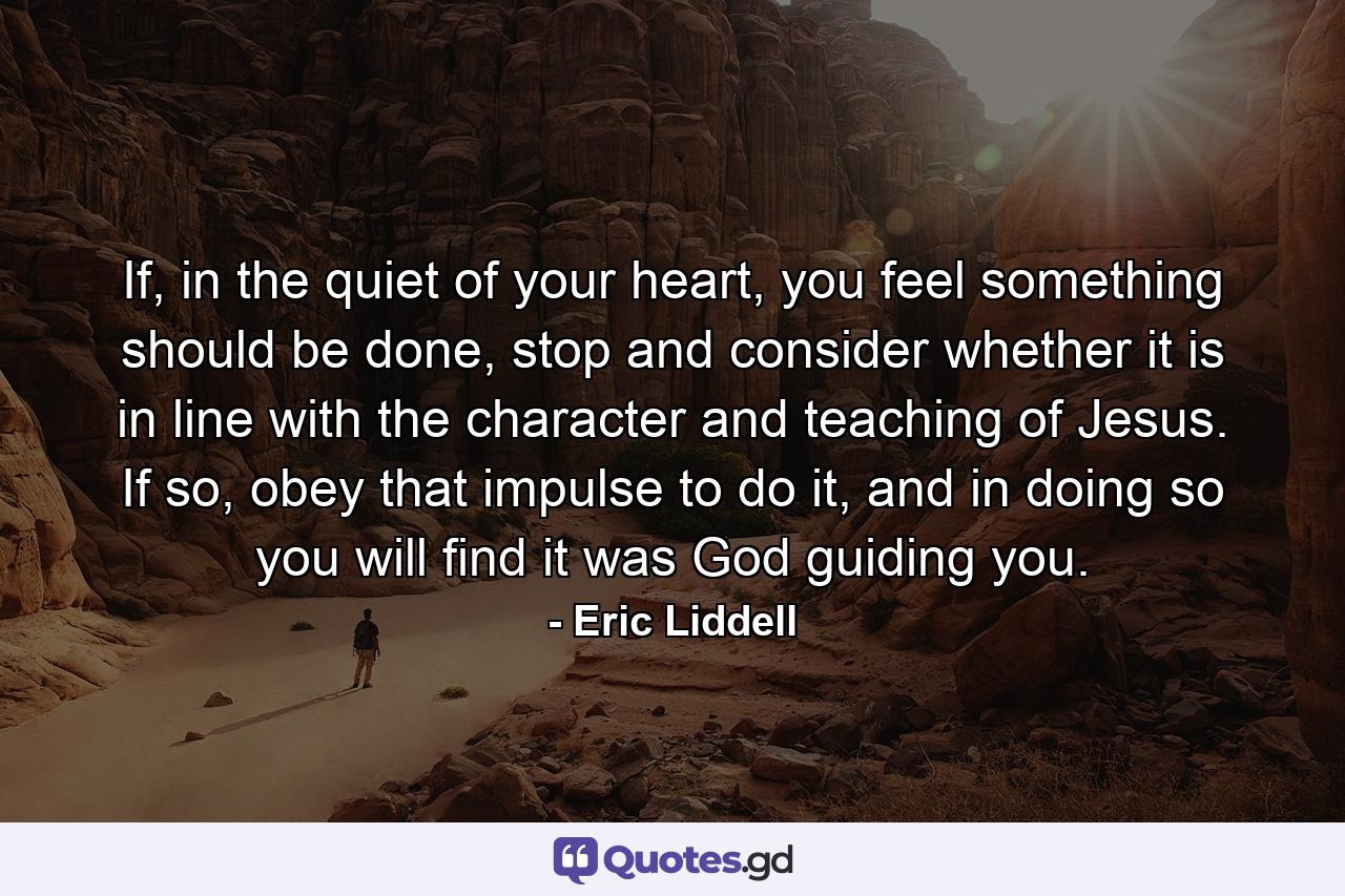 If, in the quiet of your heart, you feel something should be done, stop and consider whether it is in line with the character and teaching of Jesus. If so, obey that impulse to do it, and in doing so you will find it was God guiding you. - Quote by Eric Liddell