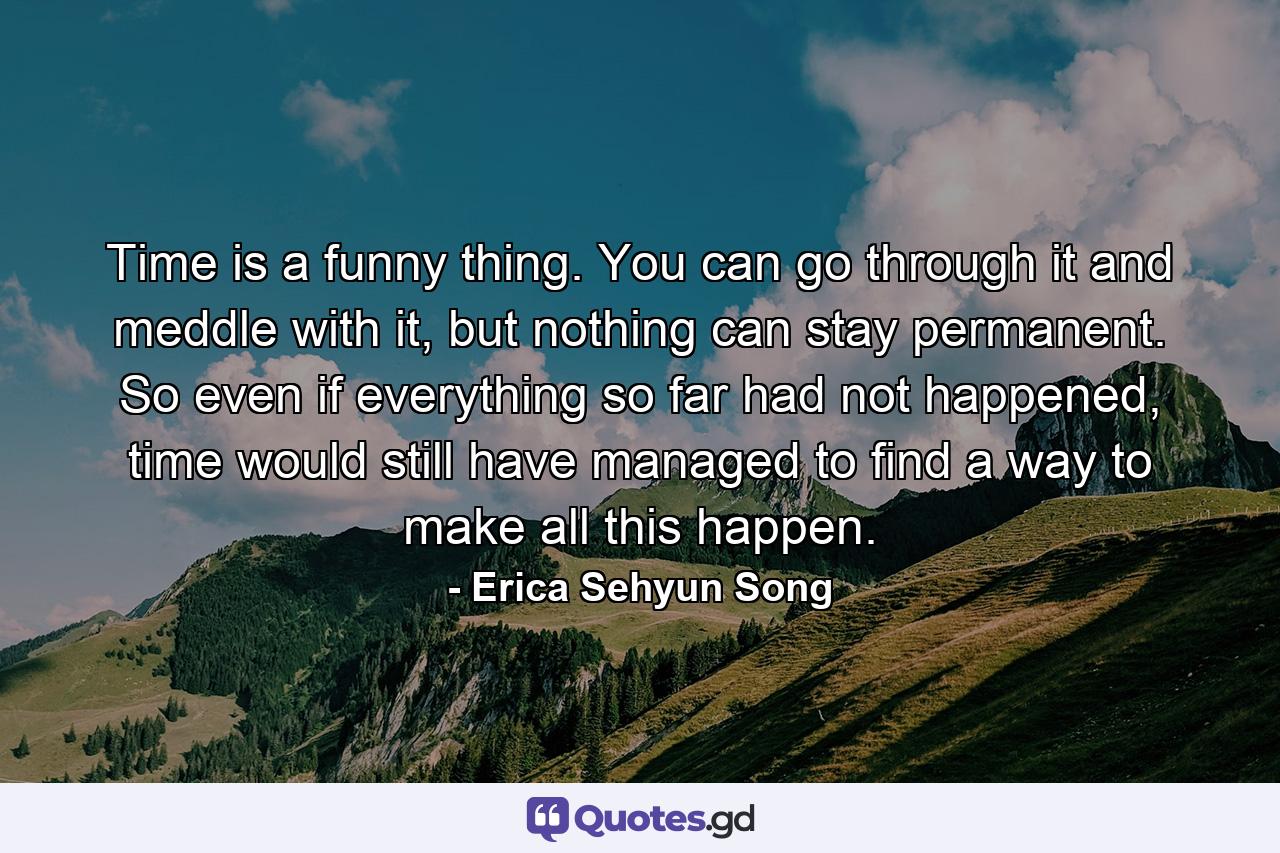 Time is a funny thing. You can go through it and meddle with it, but nothing can stay permanent. So even if everything so far had not happened, time would still have managed to find a way to make all this happen. - Quote by Erica Sehyun Song