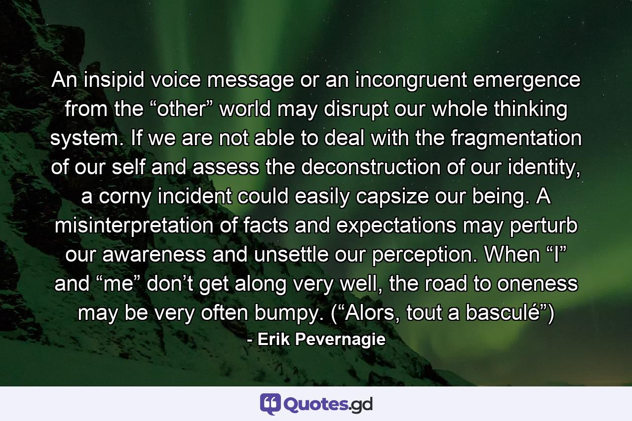 An insipid voice message or an incongruent emergence from the “other” world may disrupt our whole thinking system. If we are not able to deal with the fragmentation of our self and assess the deconstruction of our identity, a corny incident could easily capsize our being. A misinterpretation of facts and expectations may perturb our awareness and unsettle our perception. When “I” and “me” don’t get along very well, the road to oneness may be very often bumpy. (“Alors, tout a basculé”) - Quote by Erik Pevernagie