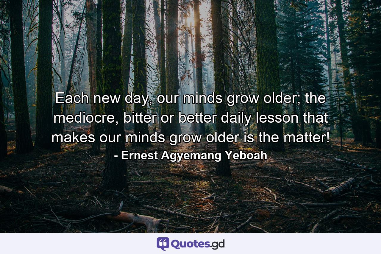 Each new day, our minds grow older; the mediocre, bitter or better daily lesson that makes our minds grow older is the matter! - Quote by Ernest Agyemang Yeboah