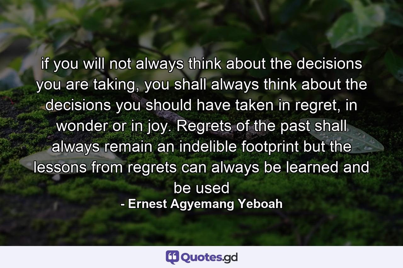 if you will not always think about the decisions you are taking, you shall always think about the decisions you should have taken in regret, in wonder or in joy. Regrets of the past shall always remain an indelible footprint but the lessons from regrets can always be learned and be used - Quote by Ernest Agyemang Yeboah