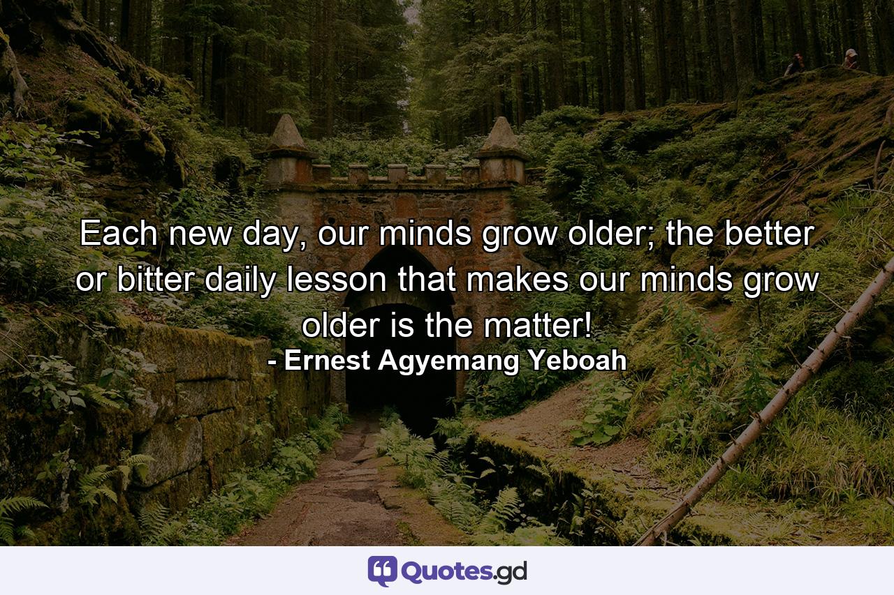 Each new day, our minds grow older; the better or bitter daily lesson that makes our minds grow older is the matter! - Quote by Ernest Agyemang Yeboah