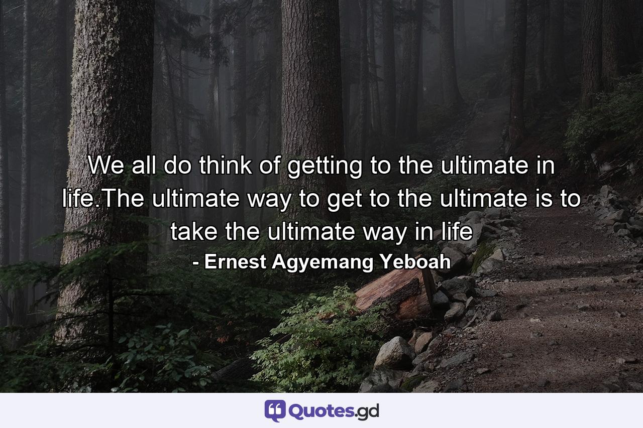 We all do think of getting to the ultimate in life.The ultimate way to get to the ultimate is to take the ultimate way in life - Quote by Ernest Agyemang Yeboah