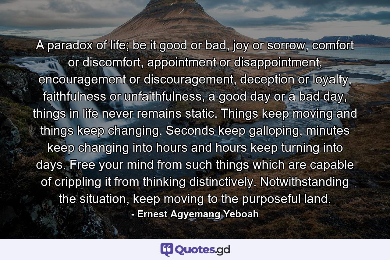 A paradox of life; be it good or bad, joy or sorrow, comfort or discomfort, appointment or disappointment, encouragement or discouragement, deception or loyalty, faithfulness or unfaithfulness, a good day or a bad day, things in life never remains static. Things keep moving and things keep changing. Seconds keep galloping, minutes keep changing into hours and hours keep turning into days. Free your mind from such things which are capable of crippling it from thinking distinctively. Notwithstanding the situation, keep moving to the purposeful land. - Quote by Ernest Agyemang Yeboah