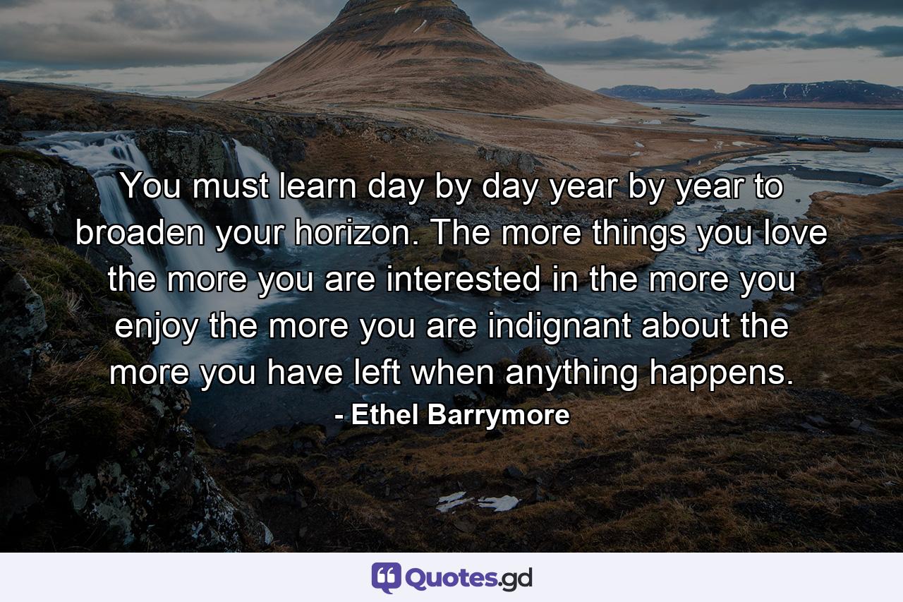 You must learn day by day  year by year  to broaden your horizon. The more things you love  the more you are interested in  the more you enjoy  the more you are indignant about  the more you have left when anything happens. - Quote by Ethel Barrymore