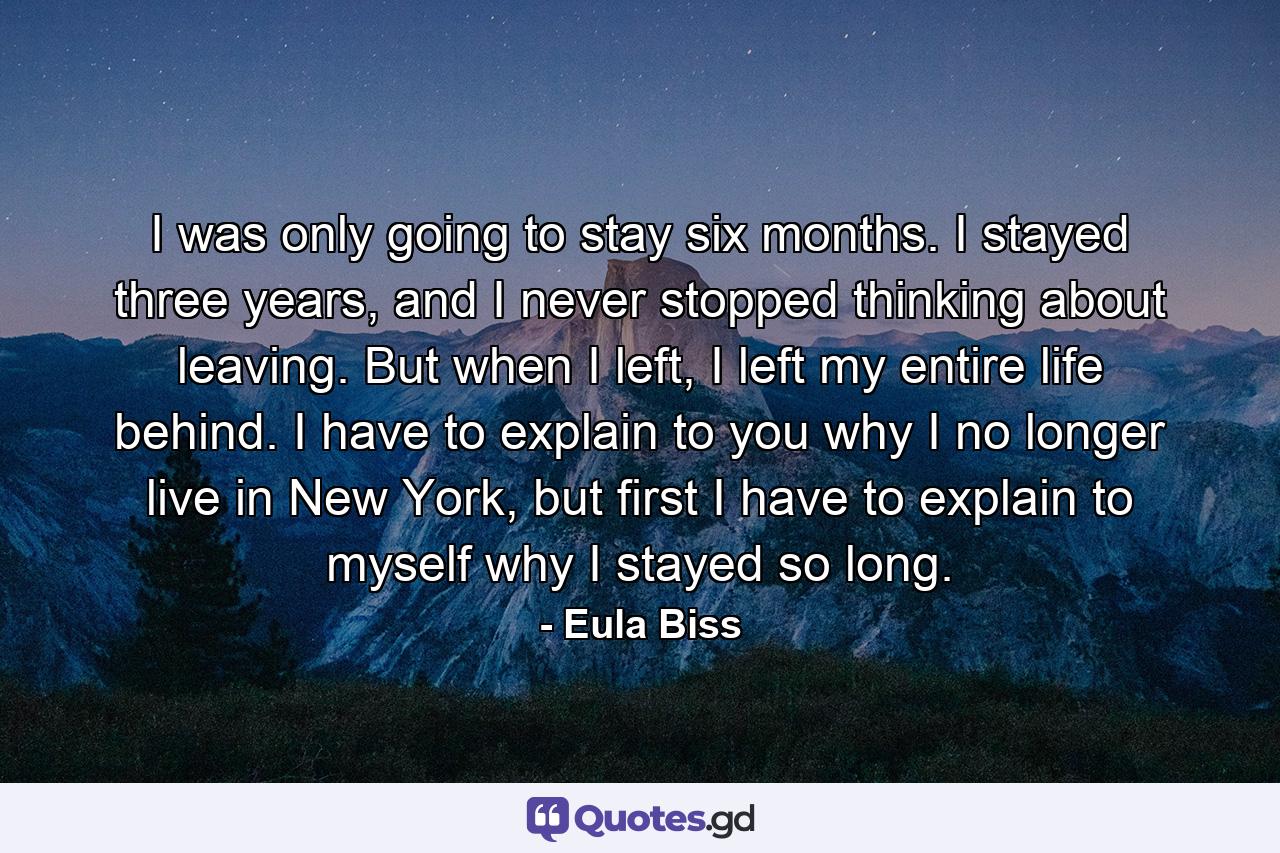 I was only going to stay six months. I stayed three years, and I never stopped thinking about leaving. But when I left, I left my entire life behind. I have to explain to you why I no longer live in New York, but first I have to explain to myself why I stayed so long. - Quote by Eula Biss