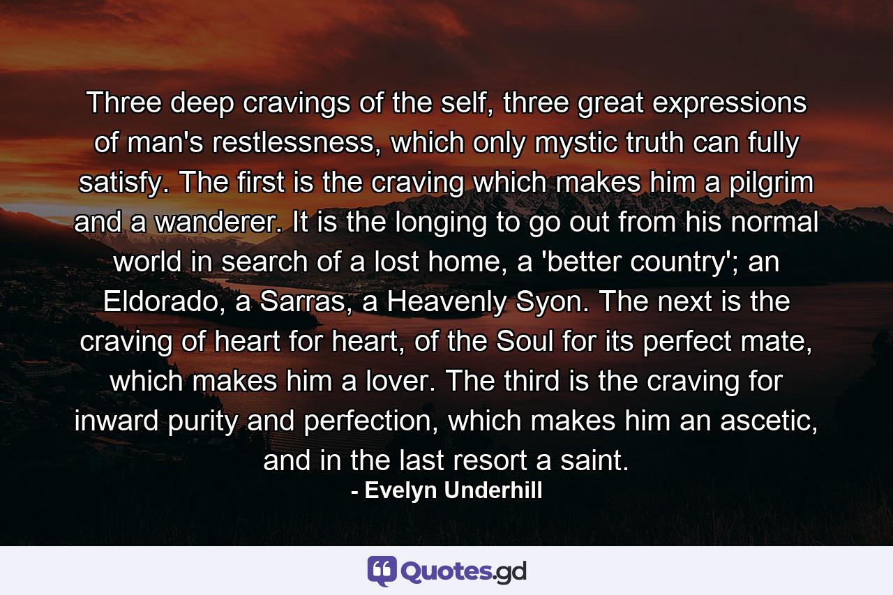 Three deep cravings of the self, three great expressions of man's restlessness, which only mystic truth can fully satisfy. The first is the craving which makes him a pilgrim and a wanderer. It is the longing to go out from his normal world in search of a lost home, a 'better country'; an Eldorado, a Sarras, a Heavenly Syon. The next is the craving of heart for heart, of the Soul for its perfect mate, which makes him a lover. The third is the craving for inward purity and perfection, which makes him an ascetic, and in the last resort a saint. - Quote by Evelyn Underhill