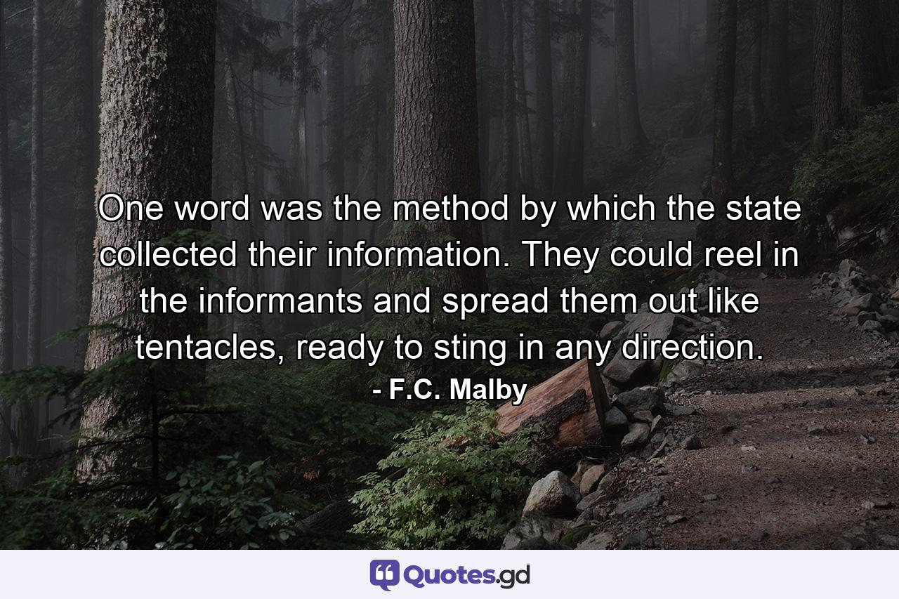 One word was the method by which the state collected their information. They could reel in the informants and spread them out like tentacles, ready to sting in any direction. - Quote by F.C. Malby