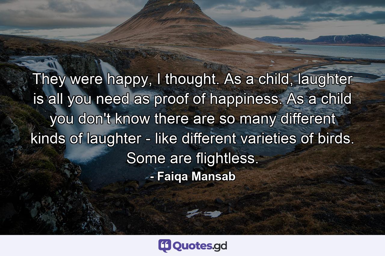 They were happy, I thought. As a child, laughter is all you need as proof of happiness. As a child you don't know there are so many different kinds of laughter - like different varieties of birds. Some are flightless. - Quote by Faiqa Mansab