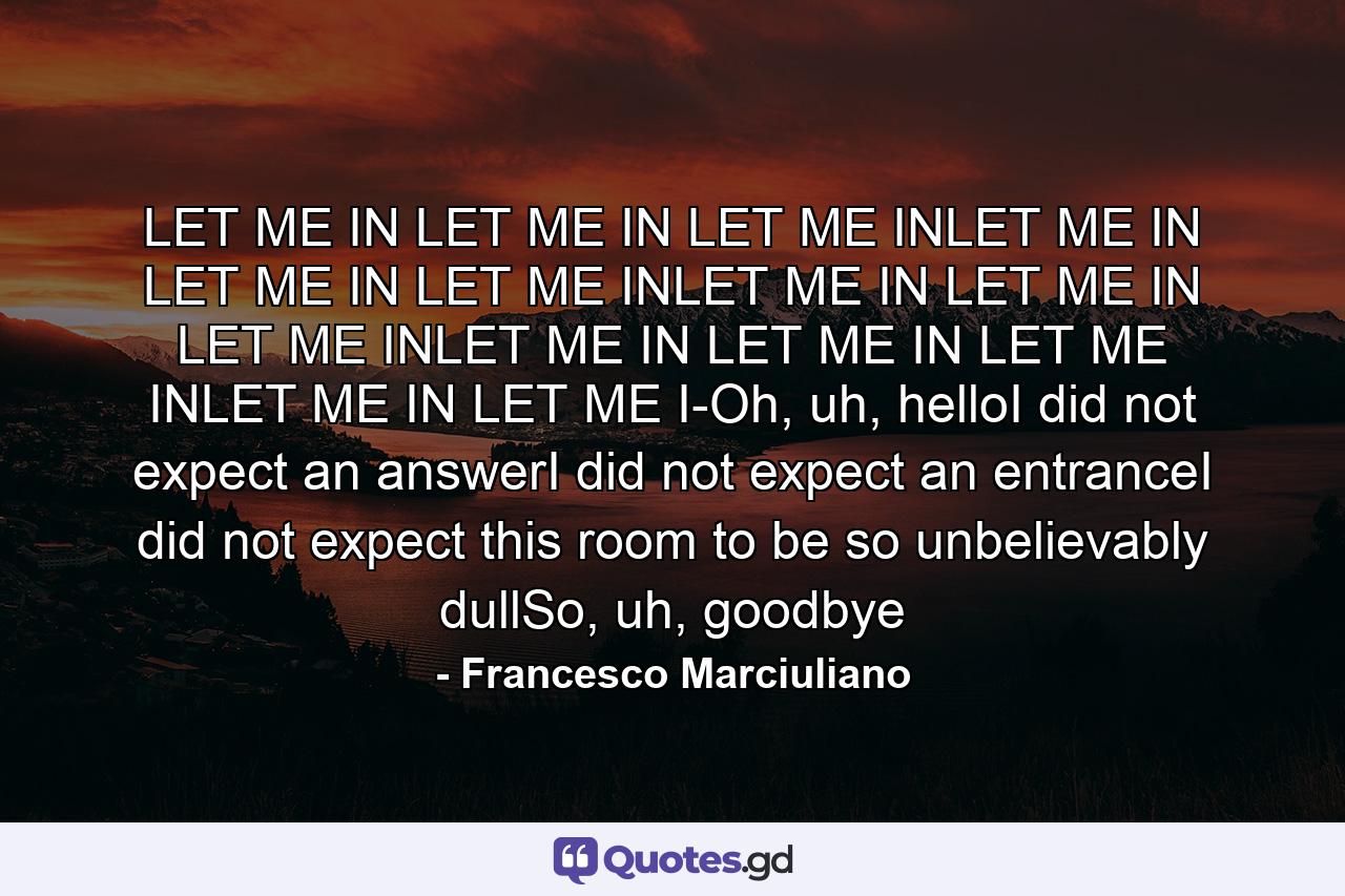 LET ME IN LET ME IN LET ME INLET ME IN LET ME IN LET ME INLET ME IN LET ME IN LET ME INLET ME IN LET ME IN LET ME INLET ME IN LET ME I-Oh, uh, helloI did not expect an answerI did not expect an entranceI did not expect this room to be so unbelievably dullSo, uh, goodbye - Quote by Francesco Marciuliano