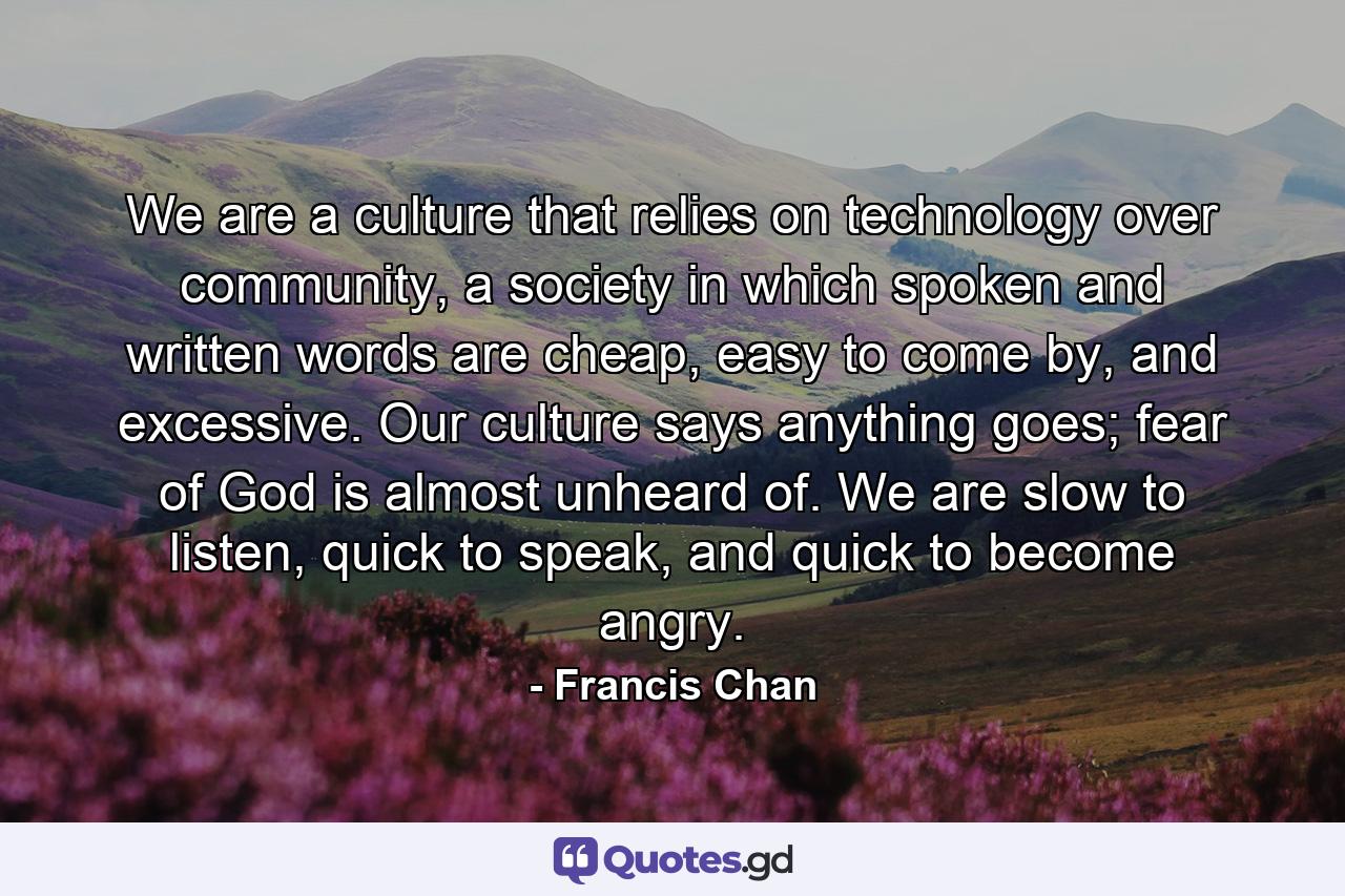 We are a culture that relies on technology over community, a society in which spoken and written words are cheap, easy to come by, and excessive. Our culture says anything goes; fear of God is almost unheard of. We are slow to listen, quick to speak, and quick to become angry. - Quote by Francis Chan